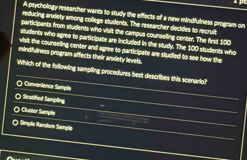 pt
A psychology researcher wants to study the effects of a new mindfulness program on
reducing anxiety among college students. The researcher decides to recruit
participants from students who visit the campus counseling center. The first 100
students who agree to participate are included in the study. The 100 students who
visit the counseling center and agree to participate are studied to see how the
mindfulness program affects their anxiety levels.
Which of the following sampling procedures best describes this scenario?
Convenience Sample
Stratified Sampling
Cluster Sample
Simple Random Sample