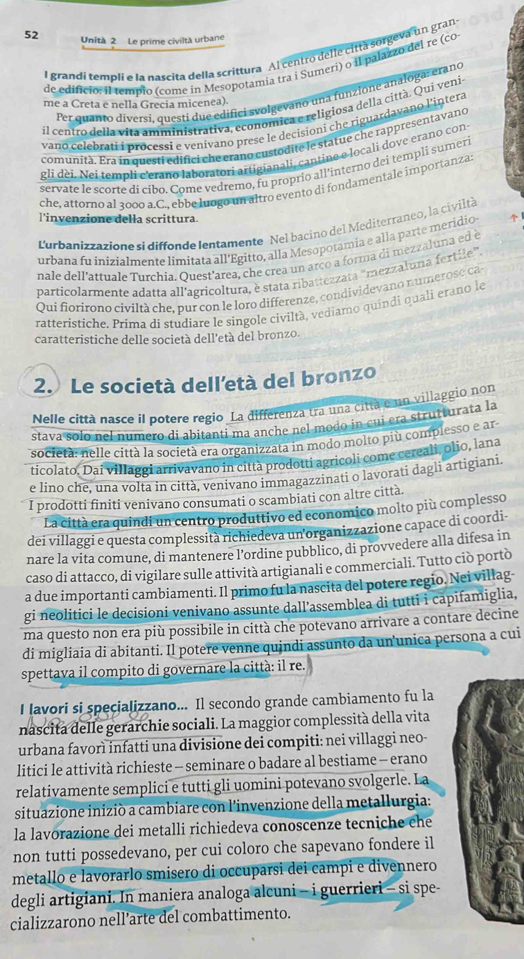 Unità 2 Le prime civiltà urbane
l grandí templi e la nascita della scrittura Al centro delle città sorgeva un gran
de edificio: il tempio (come in Mesopotamia tra i Sumeri) o il palazzo del re (co
Per quanto diversí, questi due edifici svolgevano una funzione analoga: erano
me a Creta e nella Grecia micenea).
il centro della vita amministrativa, economica e religiosa della città. Qui veni
vano celebrati i processí e venivano prese le decisioni che riguardavano l'intera
comunità. Era ín questi edifici che erano custodite le statue che rappresentavano
gli dei. Nei templi c'erano laboratori artigianali, cantine e locali dove erano con-
servate le scorte di cibo. Come vedremo, fu proprio all’interno dei templí sumeri
che, attorno al 3000 a.C., ebbe luogo un altro evento di fondamentale importanza:
l’invenzione della scrittura.
Lurbanizzazione si diffonde Ientamente Nel bacino del Mediterraneo, la civiltà
urbana fu inizialmente limitata all’Egitto, alla Mesopotamia e alla parte meridio- 
nale dell’attuale Turchia. Ouest’area, che crea un arco a forma di mezzaluna ed è
particolarmente adatta all’agricoltura, è stata ribattezzata “mezzaluna fertile”.
Qui fiorirono civiltà h e, pur con le loro differenze, condividevano num ero e 
ratteristiche. Prima di studiare le singole civiltà, vediamo quindi quali erano le
caratteristiche delle società dell'età del bronzo.
2. Le società dell'età del bronzo
Nelle città nasce il potere regio La differenza tra una città e un villaggio non
stava solo nel numero di abitanti ma anche nel modo in cui era strutturata la
società: nelle città la società era organizzata in modo molto più complesso e ar
ticolato. Dai villaggi arrivavano in città prodotti agricoli come cereali, olio, lana
e lino che, una volta in città, venivano immagazzinati o lavorati dagli artigiani.
I prodotti finiti venivano consumati o scambiati con altre citta.
La città era quindi un centro produttivo ed economico molto più complesso
dei villaggi e questa complessità richiedeva un organizzazione capace di coordi
nare la vita comune, di mantenere l’ordine pubblico, di provvedere alla difesa in
caso di attacco, di vigilare sulle attività artigianali e commerciali. Tutto ciò portò
a due importanti cambiamenti. Il primo fu la nascita del potere regio. Nei villag-
gi neolitici le decisioni venivano assunte dall’assemblea di tutti i capifamiglia,
ma questo non era più possibile in città che potevano arrivare a contare decine
di migliaia di abitanti. Il potere venne quindi assunto da un’unica persona a cui
spettava il compito di governare la città: il re.
I lavori si specializzano... Il secondo grande cambiamento fu la
nascita delle gerarchie sociali. La maggior complessità della vita
urbana favorì infatti una divisione dei compiti: nei villaggi neo-
litici le attività richieste - seminare o badare al bestiame - erano
relativamente semplici e tutti gli uomini potevano svolgerle. La
situazione iniziò a cambiare con l’invenzione della metallurgia:
la lavorazione dei metalli richiedeva conoscenze tecniche che
non tutti possedevano, per cui coloro che sapevano fondere il
metallo e lavorarlo smisero di occuparsi dei campi e divennero
degli artigiani. In maniera analoga alcuni - i guerrieri - si spe-
cializzarono nell’arte del combattimento.