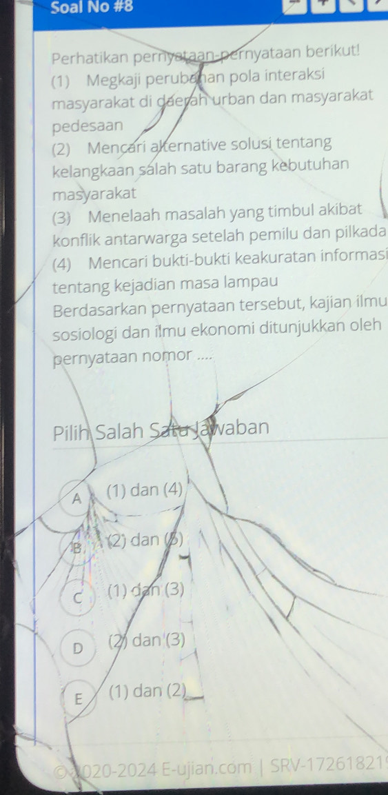 Soal No #8
Perhatikan pernyataan-pernyataan berikut!
(1) Megkaji perubahan pola interaksi
masyarakat di daerah urban dan masyarakat
pedesaan
(2) Mencari alternative solusi tentang
kelangkaan salah satu barang kebutuhan
masyarakat
(3) Menelaah masalah yang timbul akibat
konflik antarwarga setelah pemilu dan pilkada
(4) Mencari bukti-bukti keakuratan informasi
tentang kejadian masa lampau
Berdasarkan pernyataan tersebut, kajian ilmu
sosiologi dan ilmu ekonomi ditunjukkan oleh
pernyataan nomor ....
Pilih Salah Satu Jawaban
A (1) dan (4)
B (2) dan ()
C (1) dan (3)
D (2) dan (3)
E (1) dan (2)
© 2020-2024 E-ujian.com | SRV-17261821