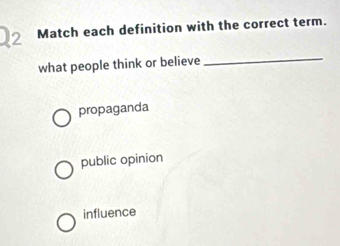 Match each definition with the correct term.
what people think or believe_
propaganda
public opinion
influence