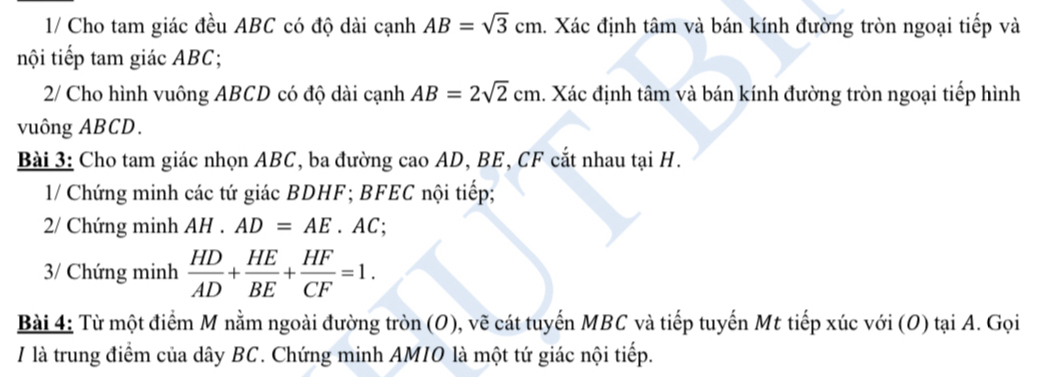 1/ Cho tam giác đều ABC có độ dài cạnh AB=sqrt(3)cm. Xác định tâm và bán kính đường tròn ngoại tiếp và 
nội tiếp tam giác ABC; 
2/ Cho hình vuông ABCD có độ dài cạnh AB=2sqrt(2)cm 1. Xác định tâm và bán kính đường tròn ngoại tiếp hình 
vuông ABCD. 
Bài 3: Cho tam giác nhọn ABC, ba đường cao AD, BE, CF cắt nhau tại H. 
1/ Chứng minh các tứ giác BDHF; BFEC nội tiếp; 
2/ Chứng minh AH . AD=AE. AC; 
3/ Chứng minh  HD/AD + HE/BE + HF/CF =1. 
Bài 4: Từ một điểm M nằm ngoài đường tròn (O), vẽ cát tuyến MBC và tiếp tuyến Mt tiếp xúc với (0) tại A. Gọi 
I là trung điểm của dây BC. Chứng minh AMIO là một tứ giác nội tiếp.