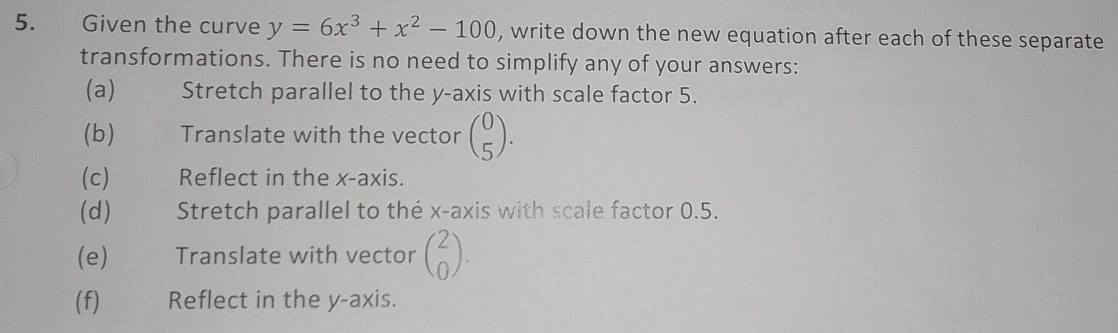 Given the curve y=6x^3+x^2-100 , write down the new equation after each of these separate
transformations. There is no need to simplify any of your answers:
(a) Stretch parallel to the y-axis with scale factor 5.
(b) t Translate with the vector beginpmatrix 0 5endpmatrix. 
(c) Reflect in the x-axis.
(d) Stretch parallel to the x-axis with scale factor 0.5.
(e) Translate with vector beginpmatrix 2 0endpmatrix. 
(f) Reflect in the y-axis.