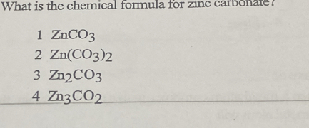 What is the chemical formula for zinc carbonate?
1 ZnCO_3
2 Zn(CO_3)_2
3 Zn_2CO_3
4Zn_3CO_2