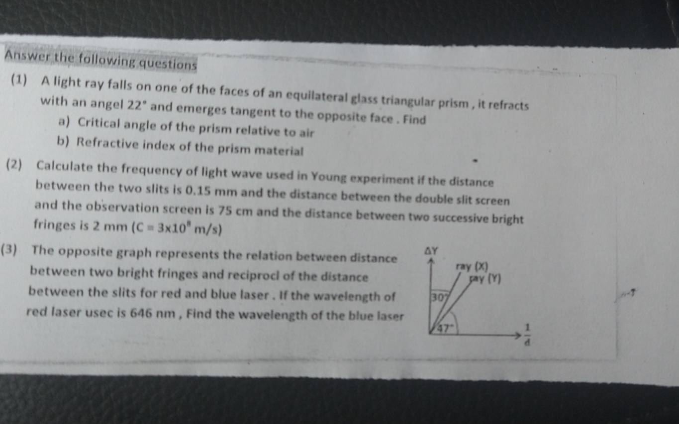 Answer the following questions
(1) A light ray falls on one of the faces of an equilateral glass triangular prism , it refracts
with an angel 22° and emerges tangent to the opposite face . Find
a) Critical angle of the prism relative to air
b) Refractive index of the prism material
(2) Calculate the frequency of light wave used in Young experiment if the distance
between the two slits is 0.15 mm and the distance between the double slit screen
and the observation screen is 75 cm and the distance between two successive bright
fringes is 2mm(C=3* 10^8m/s)
(3) The opposite graph represents the relation between distance 
between two bright fringes and reciprocl of the distance
between the slits for red and blue laser . If the wavelength of 
,-7
red laser usec is 646 nm , Find the wavelength of the blue laser