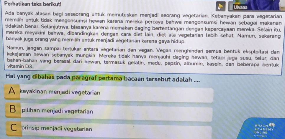 Perhatikan teks berikut! Ulvaaa
Ada banyak alasan bagi seseorang untuk memutuskan menjadi seorang vegetarian. Kebanyakan para vegetarian
memilih untuk tidak mengonsumsi hewan karena mereka percaya bahwa mengonsumsi hewan sebagai makanan
tidaklah benar. Selanjutnya, biasanya karena memakan daging bertentangan dengan kepercayaan mereka. Selain itu,
mereka meyakini bahwa, dibandingkan dengan cara diet lain, diet ala vegetarian lebih sehat. Namun, sekarang
banyak juga orang yang memilih untuk menjadi vegetarian karena gaya hidup.
Namun, jangan sampai tertukar antara vegetarian dan vegan. Vegan menghindari semua bentuk eksploitasi dan
kekejaman hewan sebanyak mungkin. Mereka tidak hanya menjauhi daging hewan, tetapi juga susu, telur, dan
bahan-bahan yang berasal dari hewan, termasuk gelatin, madu, pepsin, albumin, kasein, dan beberapa bentuk
vitamin D3..
Hal yang dibahas pada paragraf pertama bacaan tersebut adalah ....
A keyakinan menjadi vegetarian
Bpilihan menjadi vegetarian
C prinsip menjadi vegetarian
BRAIN
A CADEMY
UNLINE
By Ruender=