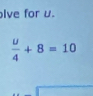 lve for u.
 u/4 +8=10