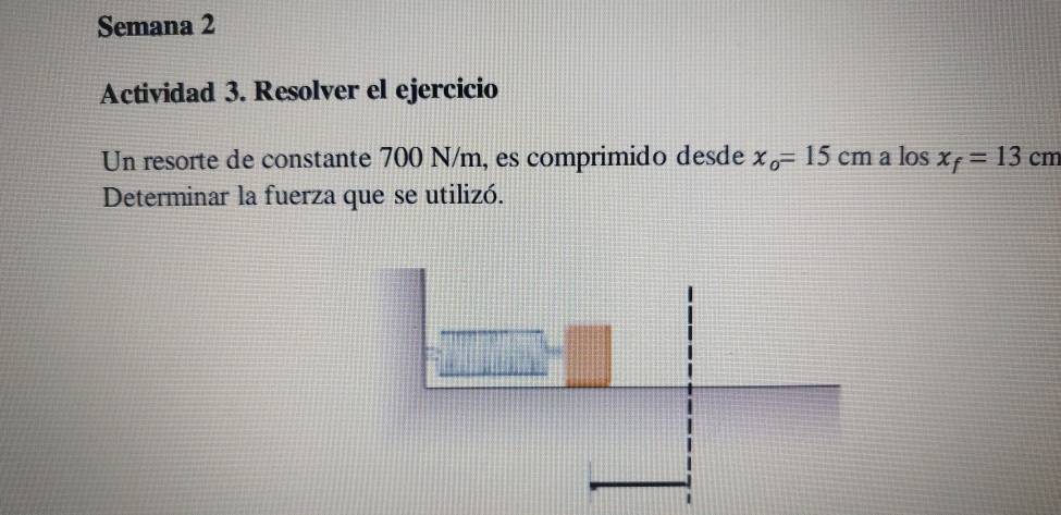 Semana 2 
Actividad 3. Resolver el ejercicio 
Un resorte de constante 700 N/m, es comprimido desde x_o=15cm a los x_f=13cm
Determinar la fuerza que se utilizó.