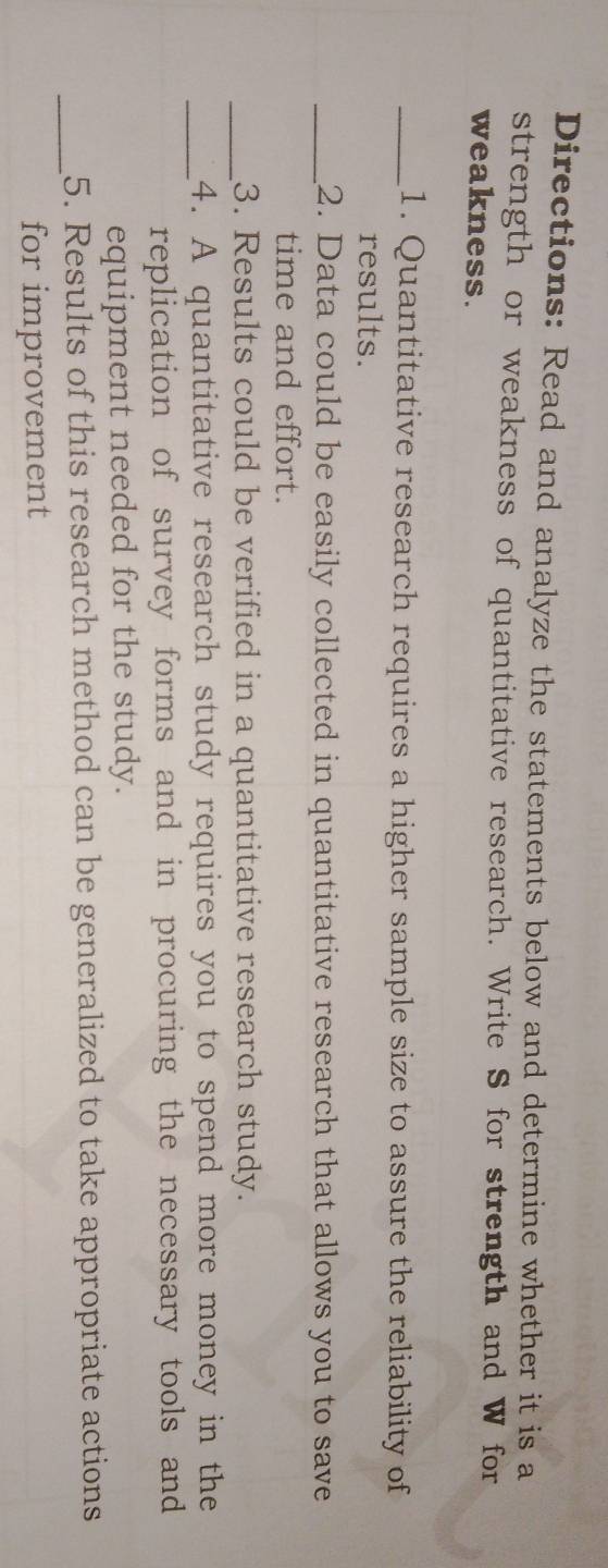 Directions: Read and analyze the statements below and determine whether it is a 
strength or weakness of quantitative research. Write S for strength and W for 
weakness. 
_1. Quantitative research requires a higher sample size to assure the reliability of 
results. 
_2. Data could be easily collected in quantitative research that allows you to save 
time and effort. 
_3. Results could be verified in a quantitative research study. 
_4. A quantitative research study requires you to spend more money in the 
replication of survey forms and in procuring the necessary tools and 
equipment needed for the study. 
_ 
5. Results of this research method can be generalized to take appropriate actions 
for improvement