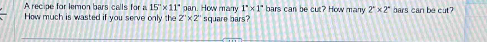 A recipe for lemon bars calls for a 15''* 11'' pan. How many 1''* 1'' bars can be cut? How many 2''* 2'' bars can be cut? 
How much is wasted if you serve only the 2''* 2'' square bars?