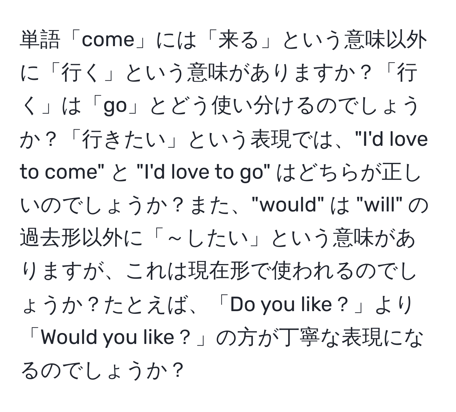 単語「come」には「来る」という意味以外に「行く」という意味がありますか？「行く」は「go」とどう使い分けるのでしょうか？「行きたい」という表現では、"I'd love to come" と "I'd love to go" はどちらが正しいのでしょうか？また、"would" は "will" の過去形以外に「～したい」という意味がありますが、これは現在形で使われるのでしょうか？たとえば、「Do you like？」より「Would you like？」の方が丁寧な表現になるのでしょうか？