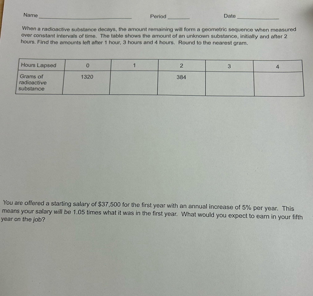 Name_ Period_ Date_ 
When a radioactive substance decays, the amount remaining will form a geometric sequence when measured 
over constant intervals of time. The table shows the amount of an unknown substance, initially and after 2
hours. Find the amounts left after 1 hour, 3 hours and 4 hours. Round to the nearest gram. 
You are offered a starting salary of $37,500 for the first year with an annual increase of 5% per year. This 
means your salary will be 1.05 times what it was in the first year. What would you expect to earn in your fifth
year on the job?