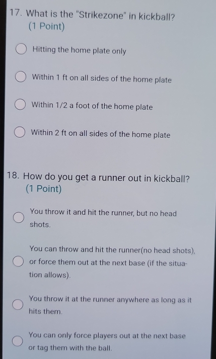 What is the "Strikezone" in kickball?
(1 Point)
Hitting the home plate only
Within 1 ft on all sides of the home plate
Within 1/2 a foot of the home plate
Within 2 ft on all sides of the home plate
18. How do you get a runner out in kickball?
(1 Point)
You throw it and hit the runner, but no head
shots.
You can throw and hit the runner(no head shots),
or force them out at the next base (if the situa-
tion allows).
You throw it at the runner anywhere as long as it
hits them.
You can only force players out at the next base
or tag them with the ball.