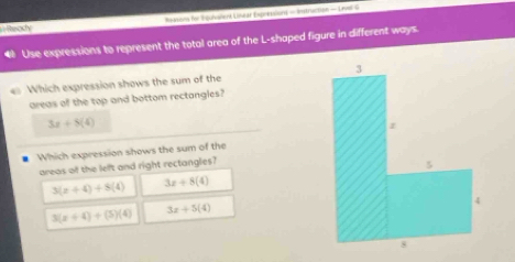 Reksons for Toulvalent Linear Expressions - Instruction - Livel G
Ready
Use expressions to represent the total area of the L-shaped figure in different ways.
e Which expression shows the sum of the 
areas of the top and bottom rectangles?
3x+8(4)
Which expression shows the sum of the
areas of the left and right rectangles?
3(x+4)+8(4) 3x+8(4)
3(x+4)+(5)(4) 3x+5(4)