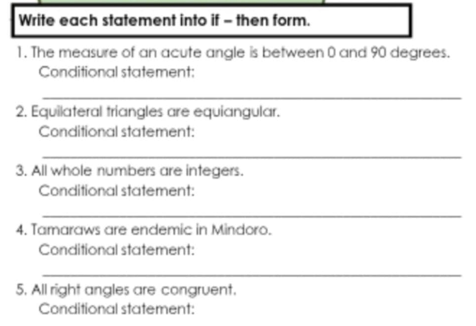 Write each statement into if - then form. 
1. The measure of an acute angle is between 0 and 90 degrees. 
Conditional statement: 
_ 
2. Equilateral triangles are equiangular. 
Conditional statement: 
_ 
3. All whole numbers are integers. 
Conditional statement: 
_ 
4. Tamaraws are endemic in Mindoro. 
Conditional statement: 
_ 
5. All right angles are congruent. 
Conditional statement: