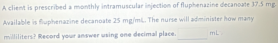 A client is prescribed a monthly intramuscular injection of fluphenazine decanoate 37.5 mg. 
Available is fluphenazine decanoate 25 mg/mL. The nurse will administer how many
milliliters? Record your answer using one decimal place. □ mL