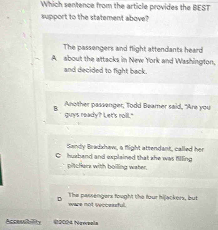 Which sentence from the article provides the BEST
support to the statement above?
The passengers and flight attendants heard
A about the attacks in New York and Washington,
and decided to fight back.
B Another passenger, Todd Beamer said, “Are you
guys ready? Let's roll."
Sandy Bradshaw, a flight attendant, called her
C husband and explained that she was filling
pitchers with boiling water.
D The passengers fought the four hijackers, but
ware not successful.
Accessibility ©2024 Newsela