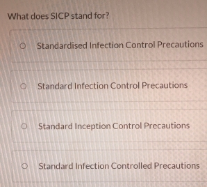 What does SICP stand for?
Standardised Infection Control Precautions
Standard Infection Control Precautions
Standard Inception Control Precautions
Standard Infection Controlled Precautions