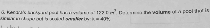 Kendra's backyard pool has a volume of 122.0m^3. Determine the volume of a pool that is 
similar in shape but is scaled smaller by: k=40%