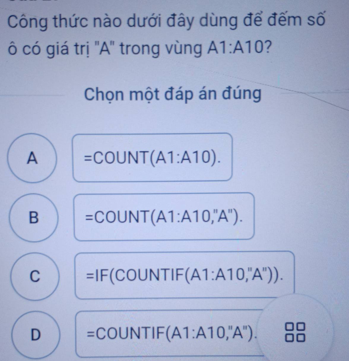 Công thức nào dưới đây dùng để đếm số
ô có giá trị 'A" trong vùng A1:A10 ?
Chọn một đáp án đúng
A
=COUNT(A1:A10).
B
=COUNT(A1:A10,''A'').
C NTIF (A1:A10,''A''). 
=IF(COUN
D OUNTIF (A1:A10,''A''). 
=C