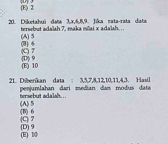 3
(E) 2
20. Diketahui data 3, x, 6, 8, 9. Jika rata-rata data
tersebut adalah 7, maka nilai x adalah…
(A) 5
(B) 6
(C) 7
(D) 9
(E) 10
21. Diberikan data : 3, 5, 7, 8, 12, 10, 11, 4, 3. Hasil
penjumlahan dari median dan modus data
tersebut adalah…
(A) 5
(B) 6
(C) 7
(D) 9
(E) 10