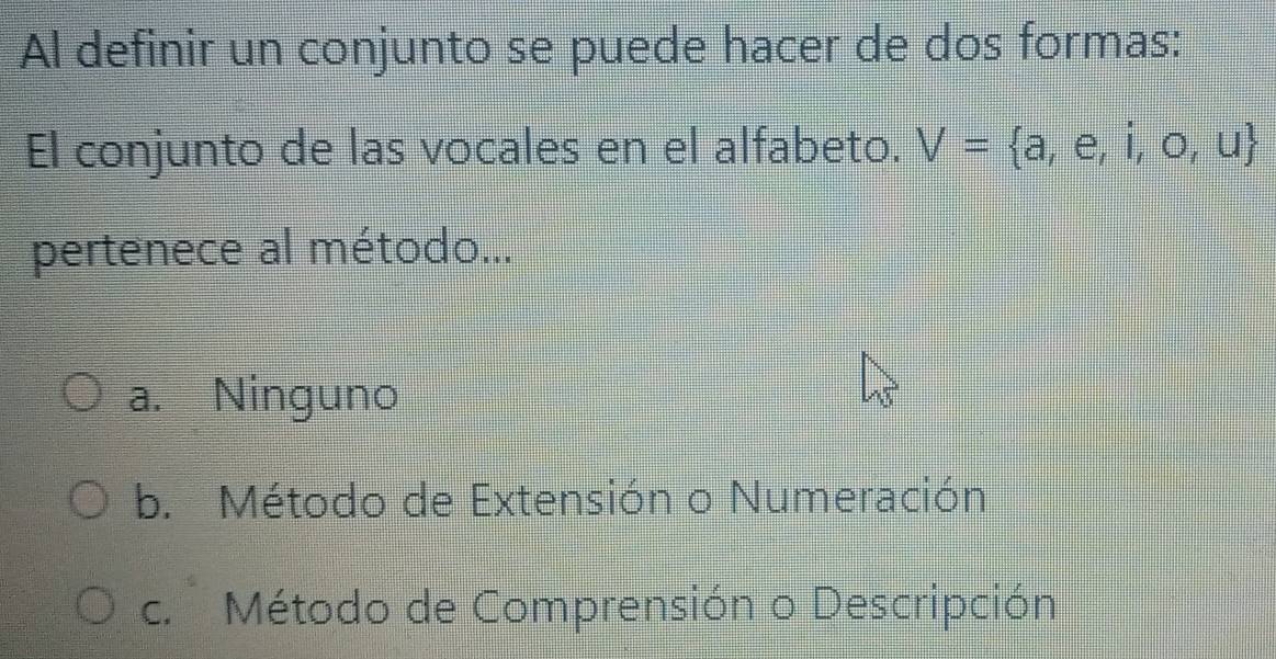 Al definir un conjunto se puede hacer de dos formas:
El conjunto de las vocales en el alfabeto. V= a,e,i,o,u
pertenece al método...
a. Ninguno
b. Método de Extensión o Numeración
c. Método de Comprensión o Descripción