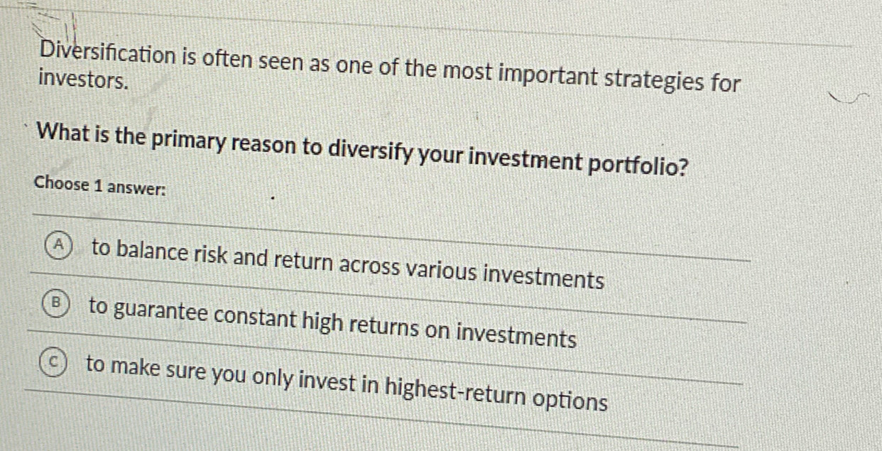 Diversification is often seen as one of the most important strategies for
investors.
What is the primary reason to diversify your investment portfolio?
Choose 1 answer:
A to balance risk and return across various investments
to guarantee constant high returns on investments
to make sure you only invest in highest-return options