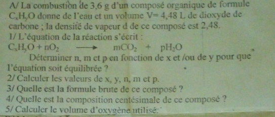 A/ La combustion de 3,6 g d'un composé organique de formule 
C、 H,O donne de I’eau et un volume V=4,48L de dioxyde de 
carbone ; la densité de vapeur d de ce composé est 2,48. 
1/ L'équation de la réaction s'écrit :
C_xH_5O+nO_2
mCO_2+pH_2O
Déterminer n, m et p en fonction de x et /ou de y pour que 
l'équation soit équilibrée ? 
2/ Calculer les valeurs de x, y, n, m et p. 
3/ Quelle est la formule brute de ce composé ? 
4/ Quelle est la composition centésimale de ce composé ? 
5/ Calculer le volume d'oxygène utilisé. '