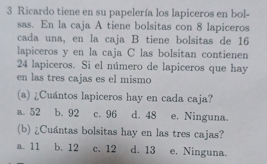 Ricardo tiene en su papelería los lapiceros en bol-
sas. En la caja A tiene bolsitas con 8 lapiceros
cada una, en la caja B tiene bolsitas de 16
lapiceros y en la caja C las bolsitan contienen
24 lapiceros. Si el número de lapiceros que hay
en las tres cajas es el mismo
(a) ¿Cuántos lapiceros hay en cada caja?
a. 52 b. 92 c. 96 d. 48 e. Ninguna.
(b) ¿Cuántas bolsitas hay en las tres cajas?
a. 11 b. 12 c. 12 d. 13 e. Ninguna.