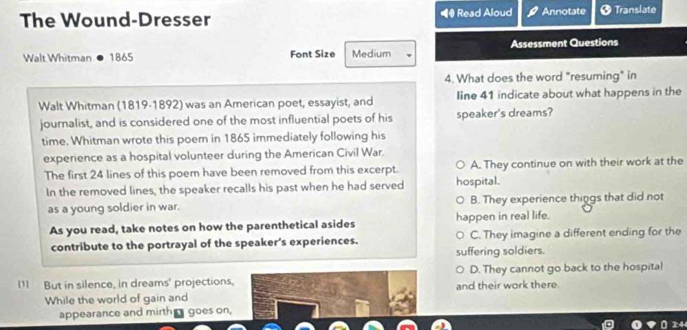 The Wound-Dresser ◀ Read Aloud Annotate † Translate
Assessment Questions
Walt Whitman 1865 Font Size Medium
4. What does the word "resuming" in
Walt Whitman (1819-1892) was an American poet, essayist, and line 41 indicate about what happens in the
journalist, and is considered one of the most influential poets of his speaker's dreams?
time. Whitman wrote this poem in 1865 immediately following his
experience as a hospital volunteer during the American Civil War.
The first 24 lines of this poem have been removed from this excerpt. A. They continue on with their work at the
In the removed lines, the speaker recalls his past when he had served hospital.
as a young soldier in war. B. They experience things that did not
As you read, take notes on how the parenthetical asides happen in real life.
contribute to the portrayal of the speaker's experiences. C. They imagine a different ending for the
suffering soldiers.
(1) But in silence, in dreams' projections, D. They cannot go back to the hospital
While the world of gain and and their work there
appearance and mirth goes on,