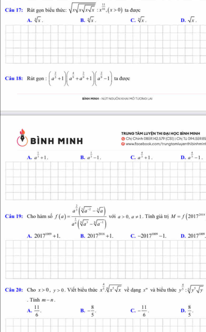 Rút gọn biểu thức: sqrt(xsqrt xsqrt xsqrt x):x^(frac 11)16,(x>0) ta được
A. sqrt[4](x). B. sqrt[6](x). C. sqrt[3](x). D. sqrt(x).
Câu 18: Rút gọn : (a^(frac 2)3+1)(a^(frac 4)9+a^(frac 2)9+1)(a^(frac 2)9-1) ta được
BìNH MINH - NÛT NGUồN KHA! Mở TượNG LAi
TRUNG TÂM LUYỆN THI ĐẠI HỌC BÌNH MINH
® Chỉ Chính 0859.142.579 (CS1) | Chị Tú 094.559.85
bìnH Minh O www.facebook.com/trungtamluyenthibinhmin
A. a^(frac 1)3+1. a^(frac 1)3-1. C. a^(frac 4)3+1. D. a^(frac 4)3-1.
B.
Câu 19: Cho hàm số f(a)=frac a^(frac 2)3(sqrt[3](a^(-2))-sqrt[3](a))a^(frac 1)3(sqrt[5](a^3)-sqrt[5](a^(-1))) với a>0,a!= 1. Tính giá trị M=f(2017^(2018)
A. 2017^(1009)+1. B. 2017^(2018)+1. C. -2017^(1009)-1. D. 2017^(1009).
Câu 20: Cho x>0,y>0. Viết biểu thức x^(frac 4)5· sqrt[6](x^5sqrt x) về dangx^ và biểu thức y^(frac 4)5:sqrt[6](y^5sqrt y). Tính m-n.
A.  11/6 . - 8/5 . - 11/6 . D.  8/5 .
B.
C.