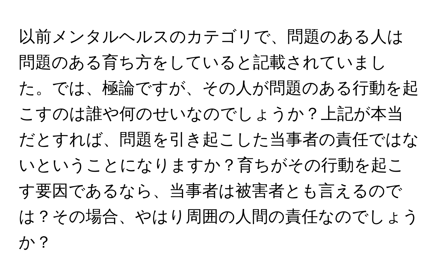 以前メンタルヘルスのカテゴリで、問題のある人は問題のある育ち方をしていると記載されていました。では、極論ですが、その人が問題のある行動を起こすのは誰や何のせいなのでしょうか？上記が本当だとすれば、問題を引き起こした当事者の責任ではないということになりますか？育ちがその行動を起こす要因であるなら、当事者は被害者とも言えるのでは？その場合、やはり周囲の人間の責任なのでしょうか？