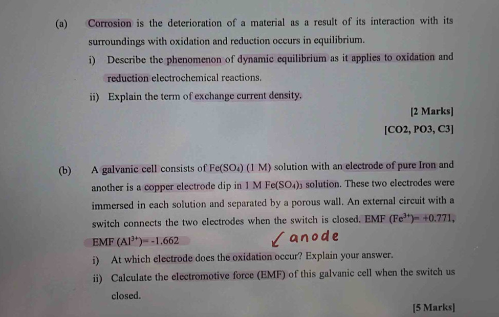 Corrosion is the deterioration of a material as a result of its interaction with its 
surroundings with oxidation and reduction occurs in equilibrium. 
i) Describe the phenomenon of dynamic equilibrium as it applies to oxidation and 
reduction electrochemical reactions. 
ii) Explain the term of exchange current density. 
[2 Marks] 
[CO2, PO3, C3] 
(b) A galvanic cell consists of Fe(SO₄) (1 M) solution with an electrode of pure Iron and 
another is a copper electrode dip in 1 M F (SO_4) solution. These two electrodes were 
immersed in each solution and separated by a porous wall. An external circuit with a 
switch connects the two electrodes when the switch is closed. EMF (Fe^(3+))=+0.771, 
EMF (Al^(3+))=-1.662
i) At which electrode does the oxidation occur? Explain your answer. 
ii) Calculate the electromotive force (EMF) of this galvanic cell when the switch us 
closed. 
[5 Marks]