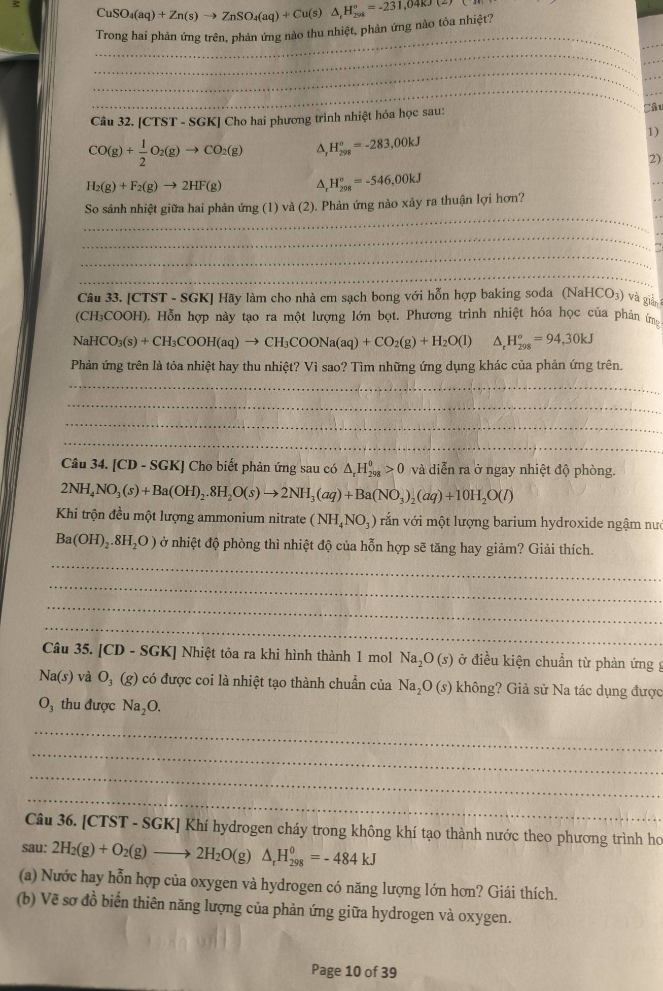 CuSO_4(aq)+Zn(s)to ZnSO_4(aq)+Cu(s)△ _rH_(298)°=-231,04kJ(z)
_
Trong hai phản ứng trên. phản ứng nào thu nhiệt, phản ứng nào tỏa nhiệt?
_
_
_
_
_
_
Câu 32. [ [CTST-SGK *  Cho hai phương trình nhiệt hóa học sau:
Câu
1)
CO(g)+ 1/2 O_2(g)to CO_2(g)
△, H_(298)°=-283,00kJ
2)
H_2(g)+F_2(g)to 2HF(g)
H_(298)^o=-546,00kJ
_
So sánh nhiệt giữa hai phản ứng (1) và (2). Phản ứng nào xảy ra thuận lợi hơn?
_
_
_
Câu 33. [CTST - SGK] Hãy làm cho nhà em sạch bong với hỗn hợp baking soda (NaH) [CO_3) và giản 
(CH₃COOH). Hỗn hợp này tạo ra một lượng lớn bọt. Phương trình nhiệt hóa học của phản ứng
NaHCO_3(s)+CH_3COOH(aq)to CH_3COONa(aq)+CO_2(g)+H_2O(l) △ _r^((circ)H_(298)°=94,30kJ
Phản ứng trên là tỏa nhiệt hay thu nhiệt? Vì sao? Tìm những ứng dụng khác của phản ứng trên.
_
_
_
_
Câu 34. [CD-SGK] | Cho biết phản ứng sau có △ _r)H_(298)^0>0 và diễn ra ở ngay nhiệt độ phòng.
2NH_4NO_3(s)+Ba(OH)_2.8H_2O(s)to 2NH_3(aq)+Ba(NO_3)_2(aq)+10H_2O(l)
Khi trộn đều một lượng ammonium nitrate (NH_4NO_3) văn với một lượng barium hydroxide ngậm nướ
Ba(OH)_2.8H_2O) ở nhiệt độ phòng thì nhiệt độ của hỗn hợp sẽ tăng hay giảm? Giải thích.
_
_
_
_
Câu 35. [CD-SGK ] Nhiệt tỏa ra khi hình thành 1 mol Na_2O(s) ở điều kiện chuẩn từ phản ứng g
Na(s) và O_3(g) có được coi là nhiệt tạo thành chuẩn của Na. 5O (s) không? Giả sử Na tác dụng được
O_3 thu được Na_2O.
_
_
_
_
Câu 36. [CTST - SGK] Khí hydrogen cháy trong không khí tạo thành nước theo phương trình ho
sau: 2H_2(g)+O_2(g)to 2H_2O(g)△ _rH_(298)^0=-484kJ
(a) Nước hay hỗn hợp của oxygen và hydrogen có năng lượng lớn hơn? Giái thích.
(b) Vẽ sơ đồ biến thiên năng lượng của phản ứng giữa hydrogen và oxygen.
Page 10 of 39