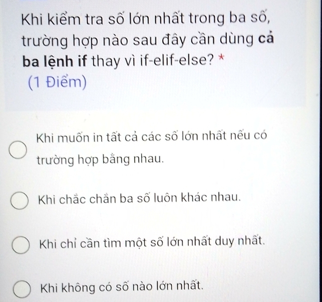 Khi kiểm tra số lớn nhất trong ba số,
trường hợp nào sau đây cần dùng cá
ba lệnh if thay vì if-elif-else? *
(1 Điểm)
Khi muốn in tất cả các số lớn nhất nếu có
trường hợp bằng nhau.
Khi chắc chắn ba số luôn khác nhau.
Khi chỉ cần tìm một số lớn nhất duy nhất.
Khi không có số nào lớn nhất.