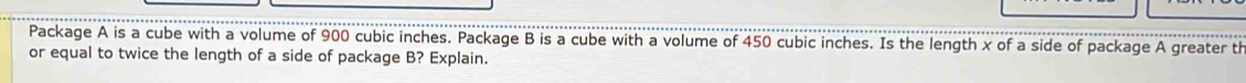 Package A is a cube with a volume of 900 cubic inches. Package B is a cube with a volume of 450 cubic inches. Is the length x of a side of package A greater th 
or equal to twice the length of a side of package B? Explain.