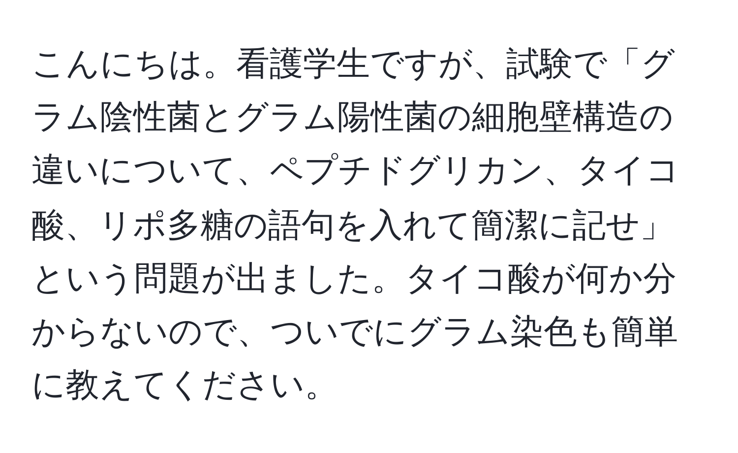 こんにちは。看護学生ですが、試験で「グラム陰性菌とグラム陽性菌の細胞壁構造の違いについて、ペプチドグリカン、タイコ酸、リポ多糖の語句を入れて簡潔に記せ」という問題が出ました。タイコ酸が何か分からないので、ついでにグラム染色も簡単に教えてください。