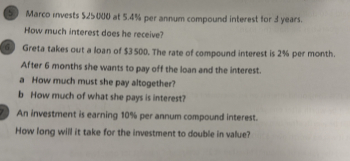 Marco invests $25000 at 5.4% per annum compound interest for 3 years. 
How much interest does he receive? 
G Greta takes out a loan of $3500. The rate of compound interest is 2% per month. 
After 6 months she wants to pay off the loan and the interest. 
a How much must she pay altogether? 
b How much of what she pays is interest? 
An investment is earning 10% per annum compound interest. 
How long will it take for the investment to double in value?