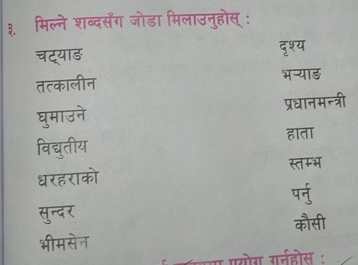 ३ मिल्ने शब्दसँग जोडा मिलाउनुहोस् :
चट्याड दृश्य
तत्कालीन
भन्याड़
प्रधानमन्त्री
घुमाउने
हाता
विद्युतीय
स्तम्भ
धरहराको
पर्नु
सुन्दर
कौसी
भीमसेन
कयय पसोग गतईहोस