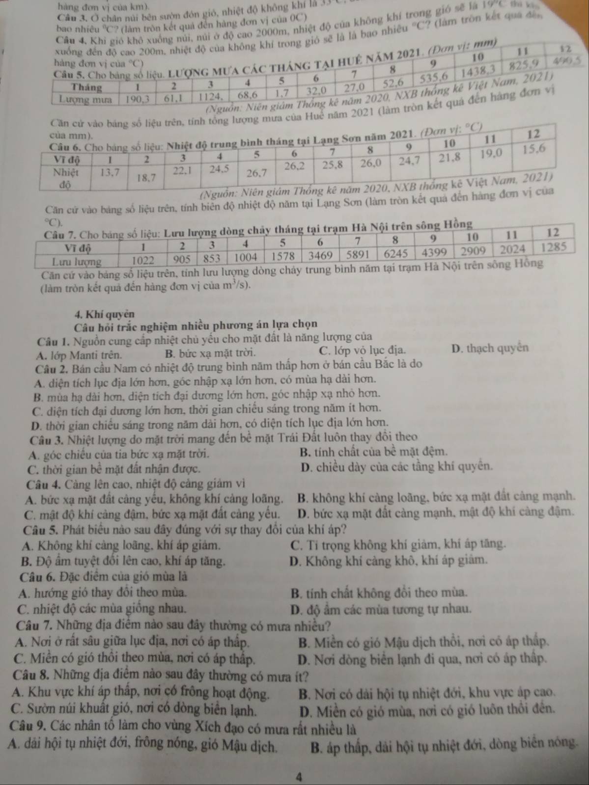 hàng đơn vị của km).
Câu 3. Ở chân núi bên sườn đón gió, nhiệt độ không khí là 3.
bao nhiêu 'C? (làm tròn kết quả đến hàng đơn vị của 0C)
nhiệt độ của không khí trong gió sẽ là 19°C thi ki
hiều°C ? (làm tròn kết quá đền
a Huế năm 20
(Nguồn
Căn cử vào bảng số liệu trên, tính biên độ nhiệt độ năm tại Lạng Sơn (làm tròn kết qua đến hàng đơn°C `),
ội trên sông Hồng
Căn cứ vào bảng số liệu trên, tính lưu lượng dòng chảy 
(làm tròn kết quả đến hàng đơn vị của m^3/s
4. Khí quyên
Câu hồi trắc nghiệm nhiều phương án lựa chọn
Câu 1. Nguồn cung cấp nhiệt chủ yếu cho mặt đất là năng lượng của
A. lớp Manti trên. B. bức xạ mặt trời. C. lớp vỏ lục địa. D. thạch quyền
Cầu 2. Bán cầu Nam có nhiệt độ trung bình năm thấp hơn ở bán cầu Bắc là do
A. diện tích lục địa lớn hơn, góc nhập xạ lớn hơn, có mùa hạ dài hơn.
B. mùa hạ dài hơn, diện tích đại dương lớn hợn, góc nhập xạ nhỏ hơn.
C. diện tích đại dương lớn hơn, thời gian chiếu sáng trong năm ít hơn.
D. thời gian chiếu sáng trong năm dài hơn, có diện tích lục địa lớn hơn.
Câu 3. Nhiệt lượng do mặt trời mang đến bề mặt Trái Đất luôn thay đồi theo
A. góc chiều của tia bức xạ mặt trời. B. tính chất của bề mặt đệm.
C. thời gian bề mặt đất nhận được. D. chiều dày của các tầng khí quyền.
Câu 4. Càng lên cao, nhiệt độ cảng giảm vì
A. bức xạ mặt đất càng yếu, không khí cảng loãng. B. không khí cảng loãng, bức xạ mặt đất cảng mạnh.
C. mật độ khí càng đậm, bức xạ mặt đất càng yếu. D. bức xạ mặt đất càng mạnh, mật độ khí càng đậm.
Câu 5. Phát biểu nào sau đây đúng với sự thay đổi của khí áp?
A. Không khí cảng loãng, khí áp giảm. C. Tỉ trọng không khí giảm, khí áp tăng.
B. Độ âm tuyệt đồi lên cao, khí áp tăng. D. Không khí cảng khô, khí áp giâm.
Câu 6. Đặc điểm của gió mùa là
A. hướng gió thay đôi theo mùa. B. tính chất không đổi theo mùa.
C. nhiệt độ các mùa giồng nhau. D. độ ẩm các mùa tương tự nhau.
Câu 7. Những địa điểm nào sau đây thường có mưa nhiều?
A. Nơi ở rất sâu giữa lục địa, nơi có áp thấp. B. Miền có gió Mậu dịch thổi, nơi có áp thấp.
C. Miền có gió thôi theo mùa, nơi có áp thấp.  D. Nơi dòng biển lạnh đi qua, nơi có áp thấp.
Câu 8. Những địa điểm nào sau đây thường có mưa ít?
A. Khu vực khí áp thấp, nơi có frông hoạt động. B. Nơi có dài hội tụ nhiệt đới, khu vực áp cao.
C. Sườn núi khuất gió, nơi có dòng biển lạnh. D. Miền có gió mùa, nơi có gió luôn thổi đến.
Câu 9. Các nhân tổ làm cho vùng Xích đạo có mưa rất nhiều là
A. dải hội tụ nhiệt đới, frông nóng, gió Mậu dịch. B. áp thấp, dải hội tụ nhiệt đới, dòng biển nóng.
4