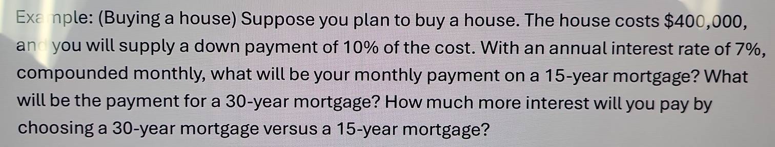 Example: (Buying a house) Suppose you plan to buy a house. The house costs $400,000, 
and you will supply a down payment of 10% of the cost. With an annual interest rate of 7%, 
compounded monthly, what will be your monthly payment on a 15-year mortgage? What 
will be the payment for a 30-year mortgage? How much more interest will you pay by 
choosing a 30-year mortgage versus a 15-year mortgage?