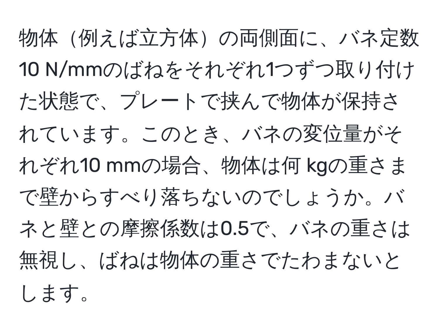 物体例えば立方体の両側面に、バネ定数10 N/mmのばねをそれぞれ1つずつ取り付けた状態で、プレートで挟んで物体が保持されています。このとき、バネの変位量がそれぞれ10 mmの場合、物体は何 kgの重さまで壁からすべり落ちないのでしょうか。バネと壁との摩擦係数は0.5で、バネの重さは無視し、ばねは物体の重さでたわまないとします。