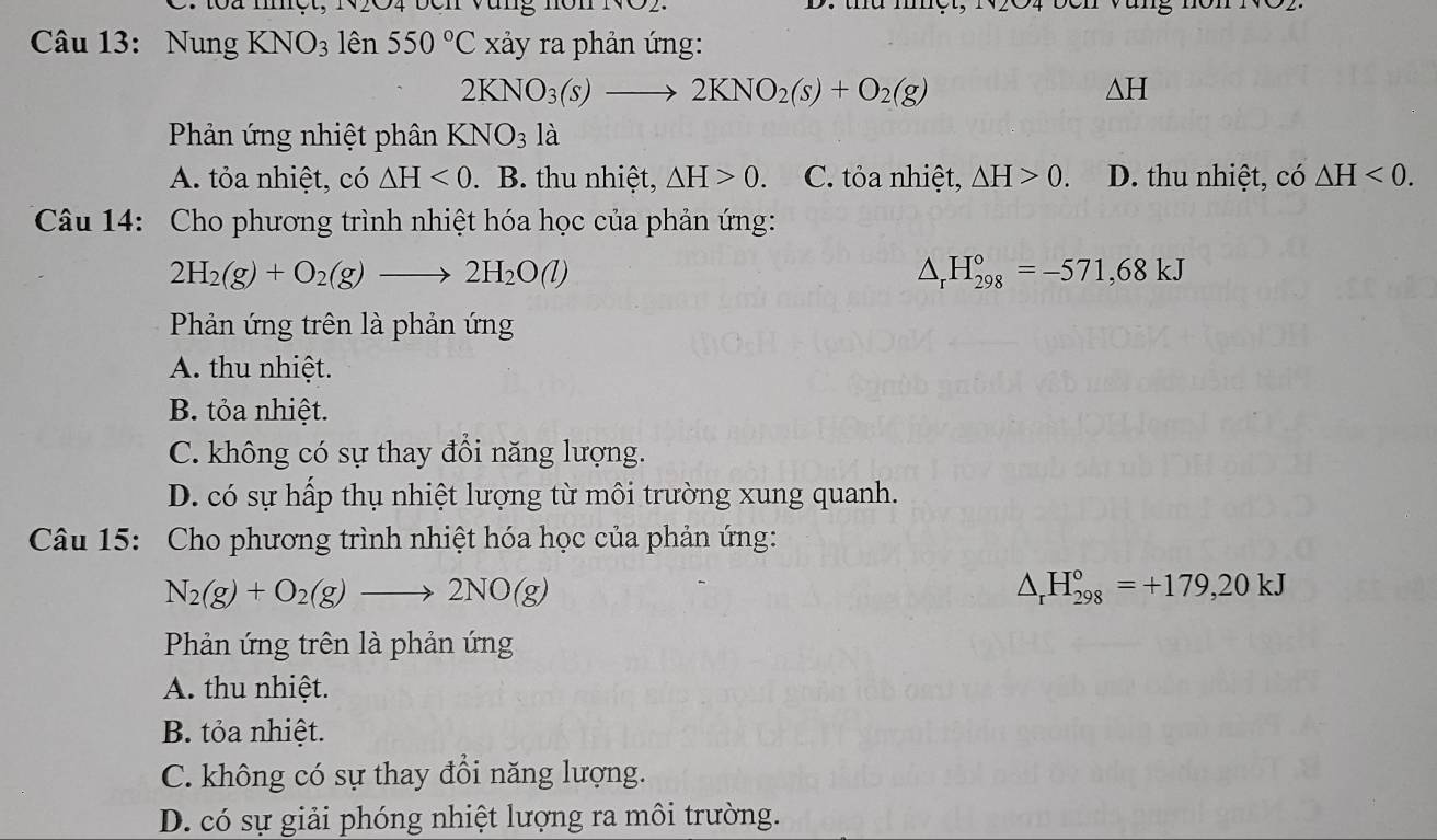 1oà met, N04 ben Văng non NV02.
Câu 13: Nung KNO_3 lên 550°C xảy ra phản ứng:
2KNO_3(s)to 2KNO_2(s)+O_2(g)
△ H
Phản ứng nhiệt phân KNO_31dot a
A. tỏa nhiệt, có △ H<0</tex> . B. thu nhiệt, △ H>0 、 C. tỏa nhiệt, △ H>0. D. thu nhiệt, có △ H<0</tex>. 
Câu 14: Cho phương trình nhiệt hóa học của phản ứng:
2H_2(g)+O_2(g)to 2H_2O(l)
△ _rH_(298)°=-571,68kJ
Phản ứng trên là phản ứng
A. thu nhiệt.
B. tỏa nhiệt.
C. không có sự thay đồi năng lượng.
D. có sự hấp thụ nhiệt lượng từ môi trường xung quanh.
Câu 15: Cho phương trình nhiệt hóa học của phản ứng:
N_2(g)+O_2(g)to 2NO(g)
△ _rH_(298)°=+179,20kJ
Phản ứng trên là phản ứng
A. thu nhiệt.
B. tỏa nhiệt.
C. không có sự thay đổi năng lượng.
D. có sự giải phóng nhiệt lượng ra môi trường.