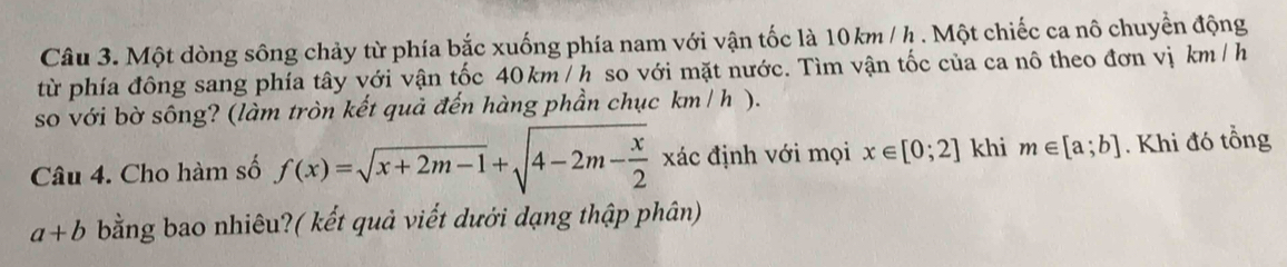 Một dòng sông chảy từ phía bắc xuống phía nam với vận tốc là 10km / h. Một chiếc ca nô chuyển động 
từ phía đông sang phía tây với vận tốc 40km/ h so với mặt nước. Tìm vận tốc của ca nô theo đơn vị km / h
so với bờ sông? (làm tròn kết quả đến hàng phần chục km / h ). 
Câu 4. Cho hàm số f(x)=sqrt(x+2m-1)+sqrt(4-2m-frac x)2xdc định với mọi x∈ [0;2] khi m∈ [a;b]. Khi đó tổng
a+b bằng bao nhiêu?( kết quả viết dưới dạng thập phân)