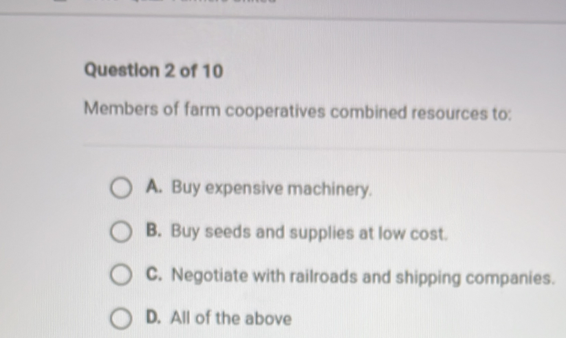 Members of farm cooperatives combined resources to:
A. Buy expensive machinery.
B. Buy seeds and supplies at low cost.
C. Negotiate with railroads and shipping companies.
D. All of the above