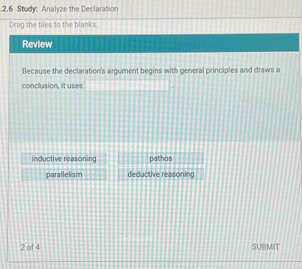 .2.6 Study: Analyze the Declaration
Drag the tiles to the blanks.
Review
Because the declaration's argument begins with general principles and draws a
conclusion, it uses □
inductive reasoning pathos
parallelism deductive reasoning
2 of 4 SUBMIT