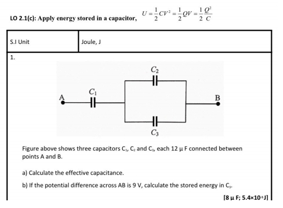 LO 2.1(c): Apply energy stored in a capacitor, U= 1/2 CV^2= 1/2  QV= 1/2  Q^2/C 
S.I Unit Joule, J
1.
Figure above shows three capacitors C_1,C_2 and C_3 , each 12 μ F connected between
points A and B.
a) Calculate the effective capacitance.
b) If the potential difference across AB is 9 V, calculate the stored energy in C₂.
[8mu F;5.4* 10^(-5)J]