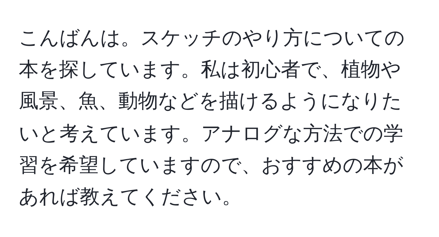 こんばんは。スケッチのやり方についての本を探しています。私は初心者で、植物や風景、魚、動物などを描けるようになりたいと考えています。アナログな方法での学習を希望していますので、おすすめの本があれば教えてください。