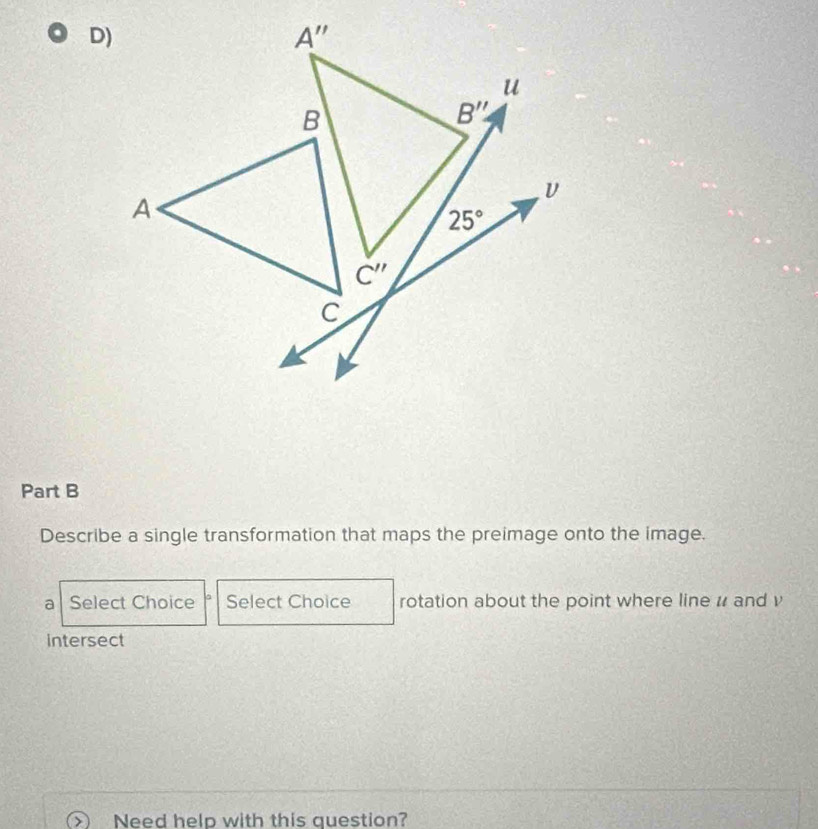 Describe a single transformation that maps the preimage onto the image.
a | Select Choice Select Choice rotation about the point where line μ and v
intersect
Need help with this question?