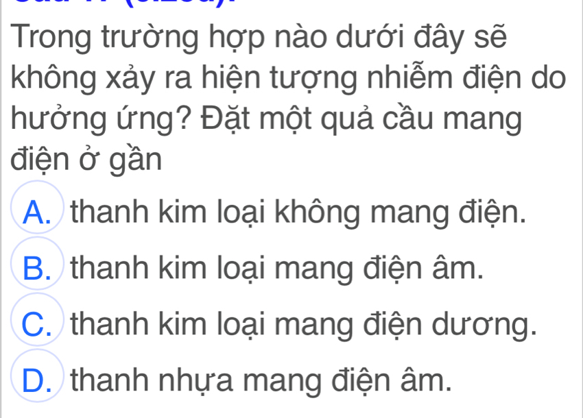 Trong trường hợp nào dưới đây sẽ
không xảy ra hiện tượng nhiễm điện do
hưởng ứng? Đặt một quả cầu mang
điện ở gần
A. thanh kim loại không mang điện.
B. thanh kim loại mang điện âm.
C. thanh kim loại mang điện dương.
D. thanh nhựa mang điện âm.