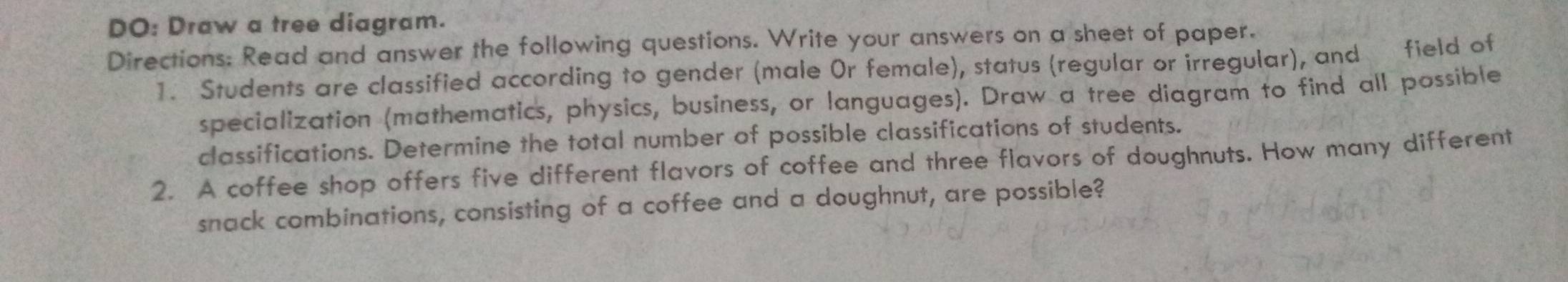 DO: Draw a tree diagram. 
Directions: Read and answer the following questions. Write your answers on a sheet of paper. 
1. Students are classified according to gender (male Or female), status (regular or irregular), and field of 
specialization (mathematics, physics, business, or languages). Draw a tree diagram to find all possible 
classifications. Determine the total number of possible classifications of students. 
2. A coffee shop offers five different flavors of coffee and three flavors of doughnuts. How many different 
snack combinations, consisting of a coffee and a doughnut, are possible?